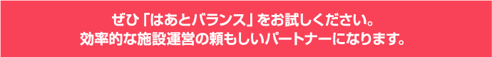 ぜひ「はあとバランス」をお試しください。効率的な施設運営の頼もしいパートナーになります。 ぜひ「はあとバランス」をお試しください。効率的な施設運営の頼もしいパートナーになります。
