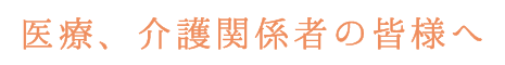 医療、介護関係者の皆様へ