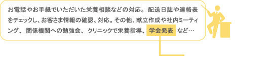 お電話やお手紙でいただいた栄養相談などの対応。配送日誌や連絡表をチェックし、お客さま情報の確認、対応。その他、献立作成や社内ミーティング、関係機関への勉強会、クリニックで栄養指導、学会発表　など…