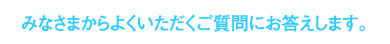 みなさまからよくいただくご質問にお答えします。