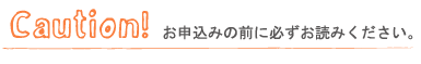 Caution! お申込みの前に必ずお読み下さい。